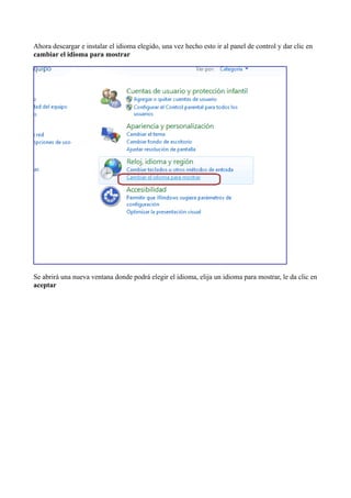 Ahora descargar e instalar el idioma elegido, una vez hecho esto ir al panel de control y dar clic en
cambiar el idioma para mostrar
Se abrirá una nueva ventana donde podrá elegir el idioma, elija un idioma para mostrar, le da clic en
aceptar
 