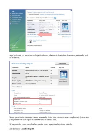 Aquí podemos ver nuestro actual tipo de sistema, el número de núcleos de nuestro procesador y si
es de 64 bits.
Noten que si están corriendo con un procesador de 64 bits, este se mostrará en el actual System type,
y no podrán ver si es capaz de soportar uno de 64 bits o no.
Si les gusta las cosas complicadas, pueden poner a prueba el siguiente método.
2do método: Usando Regedit
 