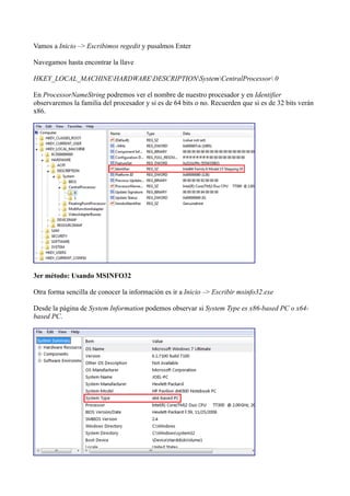 Vamos a Inicio –> Escribimos regedit y pusalmos Enter
Navegamos hasta encontrar la llave
HKEY_LOCAL_MACHINEHARDWAREDESCRIPTIONSystemCentralProcessor 0
En ProcessorNameString podremos ver el nombre de nuestro procesador y en Identifier
observaremos la familia del procesador y si es de 64 bits o no. Recuerden que si es de 32 bits verán
x86.
3er método: Usando MSINFO32
Otra forma sencilla de conocer la información es ir a Inicio –> Escribir msinfo32.exe
Desde la página de System Information podemos observar si System Type es x86-based PC o x64-
based PC.
 