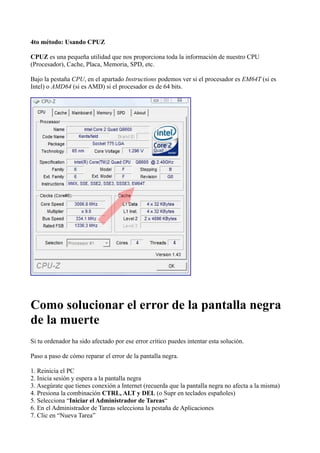 4to método: Usando CPUZ
CPUZ es una pequeña utilidad que nos proporciona toda la información de nuestro CPU
(Procesador), Cache, Placa, Memoria, SPD, etc.
Bajo la pestaña CPU, en el apartado Instructions podemos ver si el procesador es EM64T (si es
Intel) o AMD64 (si es AMD) si el procesador es de 64 bits.
Como solucionar el error de la pantalla negra
de la muerte
Si tu ordenador ha sido afectado por ese error crítico puedes intentar esta solución.
Paso a paso de cómo reparar el error de la pantalla negra.
1. Reinicia el PC
2. Inicia sesión y espera a la pantalla negra
3. Asegúrate que tienes conexión a Internet (recuerda que la pantalla negra no afecta a la misma)
4. Presiona la combinación CTRL, ALT y DEL (o Supr en teclados españoles)
5. Selecciona “Iniciar el Administrador de Tareas“
6. En el Administrador de Tareas selecciona la pestaña de Aplicaciones
7. Clic en “Nueva Tarea”
 