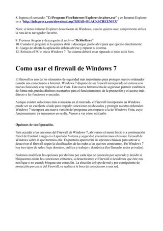 8. Ingresa el comando: ”C:Program FilesInternet Exploreriexplore.exe” y en Internet Explorer
ve a “http://info.prevx.com/download.asp?GRAB=BLACKSCREENFIX”
Nota: si tienes Internet Explorer desactivado de Windows, o no lo quieres usar, simplemente utiliza
la ruta de tu navegador favorito.
9. Presiona Aceptar y descargarás el archivo “fixShell.exe“
10. Cuando te pregunte si lo quieres abrir o descargar, ponle abrir para que ejecute directamente.
11. Luego de abierta la aplicación deberá abrirse y reparar tu sistema.
12. Reinicia el PC e inicia Windows 7. Tu sistema deberá estar reparado si todo salió bien.
Como usar el firewall de Windows 7
El firewall es uno de los elementos de seguridad más importantes para proteger nuestro ordenador
cuando nos conectamos a Internet. Windows 7 dispone de un firewall incorporado al sistema con
nuevas funciones con respecto al de Vista. Esta nueva herramienta de seguridad permite establecer
de forma más precisa distintos escenarios para el funcionamiento de la protección y el acceso más
directo a las funciones avanzadas.
Aunque existen soluciones más avanzadas en el mercado, el Firewall incorporado en Windows
puede ser un excelente aliado para impedir conexiones no deseadas y proteger nuestro ordenador.
Windows 7 incorpora una nueva versión del programa con respecto a la de Windows Vista, cuyo
funcionamiento ya repasamos en su día. Vamos a ver cómo utilizarlo.
Opciones de configuración.
Para acceder a las opciones del Firewall de Windows 7, abriremos el menú Inicio y a continuación
Panel de Control. Luego en el apartado Sistema y seguridad encontraremos el enlace Firewall de
Windows sobre el que haremos clic. En pantalla aparecerán las opciones básicas para activar o
desactivar el firewall según la clasificación de las redes a las que nos conectamos. En Windows 7
hay tres tipos de redes: bajo dominio, pública y trabajo o doméstica (las llamadas redes privadas).
Podemos modificar las opciones por defecto por cada tipo de conexión por separado y decidir si
bloqueamos todas las conexiones entrantes, si desactivamos el Firewall o decidimos que éste nos
notifique o no cuando bloquea una conexión. La elección del tipo de red y por consiguiente de
protección por parte del Firewall, se realiza a la hora de conectarnos a una red.
 