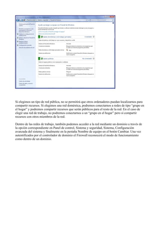 Si elegimos un tipo de red pública, no se permitirá que otros ordenadores puedan localizarnos para
compartir recursos. Si elegimos una red doméstica, podremos conectarnos a redes de tipo “grupo en
el hogar” y podremos compartir recursos que serán públicos para el resto de la red. En el caso de
elegir una red de trabajo, no podremos conectarnos a un “grupo en el hogar” pero sí compartir
recursos con otros miembros de la red.
Dentro de las redes de trabajo, también podemos acceder a la red mediante un dominio a través de
la opción correspondiente en Panel de control, Sistema y seguridad, Sistema, Configuración
avanzada del sistema y finalmente en la pestaña Nombre de equipo en el botón Cambiar. Una vez
autentificados por el controlador de dominio el Firewall reconocerá el modo de funcionamiento
como dentro de un dominio.
 