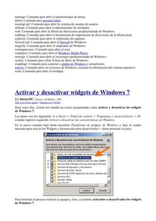 taskmgr: Comando para abrir el administrador de tareas.
telnet: Comando para ejecutar telnet.
nusrmgr.cpl: Comando para abrir la ventana de cuentas de usuario.
utilman: Comando para abrir el administrador de utilidades.
wab: Comando para abrir la libreta de direcciones predeterminada de Windows.
wabmig: Comando para abrir la herramienta de importación de direcciones de la libreta pred.
explorer: Comando para abrir el explorador de carpetas.
firewall.cpl: Comando para abrir el firewall de Windows.
magnify: Comando para abrir el ampliador de Windows.
wmimgmt.msc: Comando para abrir el wmi.
wmplayer: Comando para abrir el Windows Media Player.
msmsgs: Comando para abrir el messenger predeterminado de Windows.
syskey: Comando para cifrar la base de datos de Windows.
wupdmgr: Comando para conectar a update de Windows y actualizarlo.
winver: Comando para ver el acerca de Windows, muestra la información del sistema operativo.
write: Comando para abrir el wordpad.
Activar y desactivar widgets de Windows 7
Por DoctorPC | Jueves, 10 febrero , 2011
Tips a tu correo gratis | Síguenos en Twitter
Hace unos días, @Joel nos mandó un correo preguntando como activar y desactivar los widgets
de Windows 7.
Los pasos son los siguientes: ir a Inicio -> Panel de control -> Programas y características -> Al
costado superior izquierdo Activar o desactivar las características de Windows.
En la nueva ventana baja hasta encontrar Plataforma de gadgets de Windows y deja el cuadro
marcado para activar los Widgets y desmarcado para desactivarlos-> ahora presiona Aceptar.
Para terminar el proceso reinicia tu equipo y listo, ya tendrás activados o desactivados los widgets
de Windows 7.
 