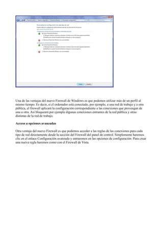 Una de las ventajas del nuevo Firewall de Windows es que podemos utilizar más de un perfil al
mismo tiempo. Es decir, si el ordenador está conectado, por ejemplo, a una red de trabajo y a otra
pública, el firewall aplicará la configuración correspondiente a las conexiones que provengan de
una u otra. Así bloqueará por ejemplo álgunas conexiones entrantes de la red pública y otras
distintas de la red de trabajo.
Acceso a opciones avanzadas
Otra ventaja del nuevo Firewall es que podemos acceder a las reglas de las conexiones para cada
tipo de red directamente desde la sección del Firewall del panel de control. Simplemente haremos
clic en el enlace Configuración avanzada y entraremos en las opciones de configuración. Para crear
una nueva regla haremos como con el Firewall de Vista.
 