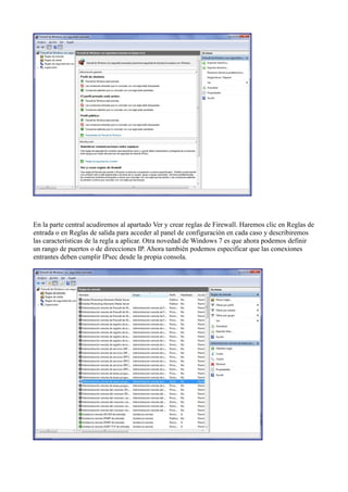 En la parte central acudiremos al apartado Ver y crear reglas de Firewall. Haremos clic en Reglas de
entrada o en Reglas de salida para acceder al panel de configuración en cada caso y describiremos
las características de la regla a aplicar. Otra novedad de Windows 7 es que ahora podemos definir
un rango de puertos o de direcciones IP. Ahora también podemos especificar que las conexiones
entrantes deben cumplir IPsec desde la propia consola.
 
