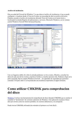 Archivo de incidencias
Otra novedad del Firewall de WIndows 7 es que ahora el archivo de incidencias o Log se puede
configurar y visualizar desde el Visor de Eventos sin necesidad de abrir un archivo de textos.
Podemos acceder al archivo de incidencias abriendo Visor de Eventos en el menú inicio y
localizando la entrada Registro de aplicaciones y servicios, Microsoft, Windows y en la ventana
central Windows Firewall With Advanced Security.
Una vez hagamos doble clic sobre la entrada podremos ver los eventos, filtrarlos, consultar los
datos de cada uno de los eventos, exportar el archivo y muchas opciones más. Podemos elegir en la
parte izquierda, bajo la carpeta WIndows Firewall… los apartados de seguridad que queremos
consultar. Útil para saber si se ha producido una incidencia importante en algún momento.
Como utilizar CHKDSK para comprobacion
del disco
Windows 7 incluye una herramienta de comprobación de disco llamado CHKDSK que es similar al
scandisk la “herramienta” de versiones anteriores de Windows. Esta aplicación escanea el disco
duro por errores como los sectores perdidos, los sectores defectuosos y la corrupción.
Puede iniciar CHKDSK utilizando dos métodos (el primero es el más fácil):
 