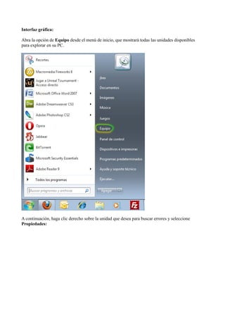 Interfaz gráfica:
Abra la opción de Equipo desde el menú de inicio, que mostrará todas las unidades disponibles
para explorar en su PC.
A continuación, haga clic derecho sobre la unidad que desea para buscar errores y seleccione
Propiedades:
 