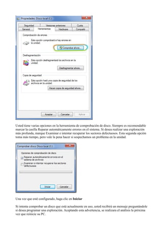 Usted tiene varias opciones en la herramienta de comprobación de disco. Siempre es recomendable
marcar la casilla Reparar automáticamente errores en el sistema. Si desea realizar una exploración
más profunda, marque Examinar e intentar recuperar los sectores defectuosos. Esta segunda opción
toma más tiempo, pero vale la pena hacer si sospechamos un problema en la unidad.
Una vez que esté configurado, haga clic en Iniciar
Si intenta comprobar un disco que está actualmente en uso, usted recibirá un mensaje preguntándole
si desea programar una exploración. Aceptando esta advertencia, se realizara el análisis la próxima
vez que reinicie su PC.
 