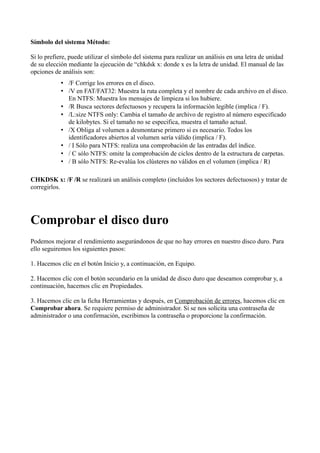 Símbolo del sistema Método:
Si lo prefiere, puede utilizar el símbolo del sistema para realizar un análisis en una letra de unidad
de su elección mediante la ejecución de “chkdsk x: donde x es la letra de unidad. El manual de las
opciones de análisis son:
• /F Corrige los errores en el disco.
• /V en FAT/FAT32: Muestra la ruta completa y el nombre de cada archivo en el disco.
En NTFS: Muestra los mensajes de limpieza si los hubiere.
• /R Busca sectores defectuosos y recupera la información legible (implica / F).
• /L:size NTFS only: Cambia el tamaño de archivo de registro al número especificado
de kilobytes. Si el tamaño no se especifica, muestra el tamaño actual.
• /X Obliga al volumen a desmontarse primero si es necesario. Todos los
identificadores abiertos al volumen sería válido (implica / F).
• / I Sólo para NTFS: realiza una comprobación de las entradas del índice.
• / C sólo NTFS: omite la comprobación de ciclos dentro de la estructura de carpetas.
• / B sólo NTFS: Re-evalúa los clústeres no válidos en el volumen (implica / R)
CHKDSK x: /F /R se realizará un análisis completo (incluidos los sectores defectuosos) y tratar de
corregirlos.
Comprobar el disco duro
Podemos mejorar el rendimiento asegurándonos de que no hay errores en nuestro disco duro. Para
ello seguiremos los siguientes pasos:
1. Hacemos clic en el botón Inicio y, a continuación, en Equipo.
2. Hacemos clic con el botón secundario en la unidad de disco duro que deseamos comprobar y, a
continuación, hacemos clic en Propiedades.
3. Hacemos clic en la ficha Herramientas y después, en Comprobación de errores, hacemos clic en
Comprobar ahora. Se requiere permiso de administrador. Si se nos solicita una contraseña de
administrador o una confirmación, escribimos la contraseña o proporcione la confirmación.
 