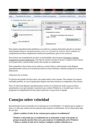 Para reparar automáticamente problemas con archivos y carpetas detectados durante un examen,
seleccionamos Reparar automáticamente errores en el sistema de archivos. De lo contrario, la
comprobación de disco simplemente notificará los problemas, pero no los resolverá.
Para realizar una comprobación de disco en profundidad, seleccionamos Examinar e intentar
recuperar los sectores defectuosos. Este tipo de examen consiste en buscar y reparar errores físicos
en el propio disco y puede tardar mucho más tiempo en completarse.
Para comprobar si hay errores en los archivos y errores físicos, seleccionamos tanto Reparar
automáticamente errores en el sistema de archivos como Examinar e intentar recuperar los sectores
defectuosos.
4.Hacemos clic en Inicio.
En función del tamaño del disco duro, esto puede tardar varios minutos. Para obtener los mejores
resultados posibles, no use el equipo para ninguna otra tarea mientras se comprueba si hay errores.
Nota: Si selecciona Reparar automáticamente errores en el sistema de archivos para un disco
actualmente en uso (por ejemplo, la partición que contiene Windows), se le pedirá que vuelva a
programar la comprobación de disco para la próxima vez que inicie el equipo.
Consejos sobre velocidad
Recientemente me he encontrado con un mensaje en el cual Windows 7 te detecta que tu equipo va
lento y te salta una ventana con tres opciones para mejorar el rendimiento. En la ventana pone algo
de este tipo:
¿Quiere cambiar el color de las ventanas para mejorar el rendimiento?
Windows a detectado que el rendimiento de su ordenador es bajo. Esto puede ser
porque no puede ejecutar bien aero, para mejorar el rendimiento active Windows
7 básico o cambie el color de la ventana. Cualquier cambio realizado no se
 