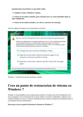guardará para la próxima vez que inicie sesión.
-> Cambiar el color a Windows 7 básico.
-> Conservar los colores actuales, pero avisarme otra vez si mi ordenador sigue en
bajo rendimiento.
-> Conservar los colores actuales y no volver a mostrar este mensaje.
Aquí les adjunto la imagen con el mensajito en cuestión.
Windows 7 cada día nos da más sorpresas, saludos.
Crea un punto de restauracion de sistema en
Windows 7
Siempre es recomendable crear un punto para restaurar el sistema antes de la instalación de un
nuevo programa o de la realización de un gran cambio en nuestra computadora. Algunas veces
cuando instalamos un nuevo software automáticamente creamos un punto de restauración pero si
no, podemos hacerlo manualmente.
Pasos para crear un punto de Restaurar Sistema en Windows 7
 