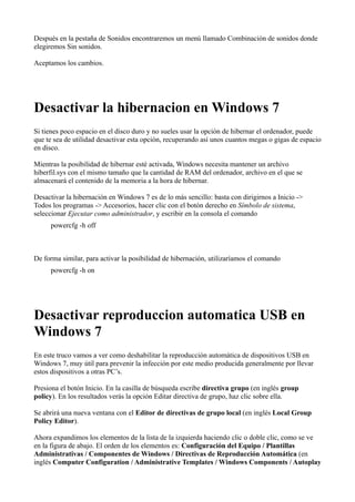 Después en la pestaña de Sonidos encontraremos un menú llamado Combinación de sonidos donde
elegiremos Sin sonidos.
Aceptamos los cambios.
Desactivar la hibernacion en Windows 7
Si tienes poco espacio en el disco duro y no sueles usar la opción de hibernar el ordenador, puede
que te sea de utilidad desactivar esta opción, recuperando así unos cuantos megas o gigas de espacio
en disco.
Mientras la posibilidad de hibernar esté activada, Windows necesita mantener un archivo
hiberfil.sys con el mismo tamaño que la cantidad de RAM del ordenador, archivo en el que se
almacenará el contenido de la memoria a la hora de hibernar.
Desactivar la hibernación en Windows 7 es de lo más sencillo: basta con dirigirnos a Inicio ->
Todos los programas -> Accesorios, hacer clic con el botón derecho en Símbolo de sistema,
seleccionar Ejecutar como administrador, y escribir en la consola el comando
powercfg -h off
De forma similar, para activar la posibilidad de hibernación, utilizaríamos el comando
powercfg -h on
Desactivar reproduccion automatica USB en
Windows 7
En este truco vamos a ver como deshabilitar la reproducción automática de dispositivos USB en
Windows 7, muy útil para prevenir la infección por este medio producida generalmente por llevar
estos dispositivos a otras PC’s.
Presiona el botón Inicio. En la casilla de búsqueda escribe directiva grupo (en inglés group
policy). En los resultados verás la opción Editar directiva de grupo, haz clic sobre ella.
Se abrirá una nueva ventana con el Editor de directivas de grupo local (en inglés Local Group
Policy Editor).
Ahora expandimos los elementos de la lista de la izquierda haciendo clic o doble clic, como se ve
en la figura de abajo. El orden de los elementos es: Configuración del Equipo / Plantillas
Administrativas / Componentes de Windows / Directivas de Reproducción Automática (en
inglés Computer Configuration / Administrative Templates / Windows Components / Autoplay
 