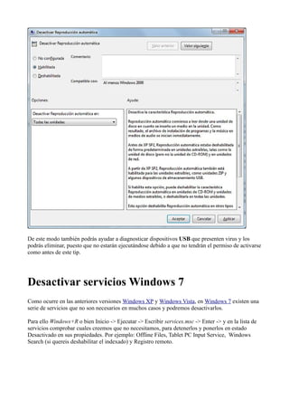 De este modo también podrás ayudar a diagnosticar dispositivos USB que presenten virus y los
podrás eliminar, puesto que no estarán ejecutándose debido a que no tendrán el permiso de activarse
como antes de este tip.
Desactivar servicios Windows 7
Como ocurre en las anteriores versiones Windows XP y Windows Vista, en Windows 7 existen una
serie de servicios que no son necesarios en muchos casos y podremos desactivarlos.
Para ello Windows+R o bien Inicio -> Ejecutar -> Escribir services.msc -> Enter -> y en la lista de
servicios comprobar cuales creemos que no necesitamos, para detenerlos y ponerlos en estado
Desactivado en sus propiedades. Por ejemplo: Offline Files, Tablet PC Input Service, Windows
Search (si quereis deshabilitar el indexado) y Registro remoto.
 