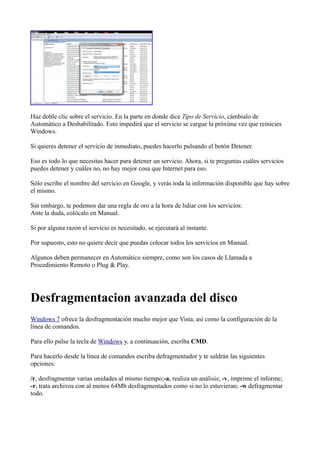 Haz doble clic sobre el servicio. En la parte en donde dice Tipo de Servicio, cámbialo de
Automático a Deshabilitado. Esto impedirá que el servicio se cargue la próxima vez que reinicies
Windows.
Si quieres detener el servicio de inmediato, puedes hacerlo pulsando el botón Detener.
Eso es todo lo que necesitas hacer para detener un servicio. Ahora, si te preguntas cuáles servicios
puedes detener y cuáles no, no hay mejor cosa que Internet para eso.
Sólo escribe el nombre del servicio en Google, y verás toda la información disponible que hay sobre
el mismo.
Sin embargo, te podemos dar una regla de oro a la hora de lidiar con los servicios:
Ante la duda, colócalo en Manual.
Si por alguna razón el servicio es necesitado, se ejecutará al instante.
Por supuesto, esto no quiere decir que puedas colocar todos los servicios en Manual.
Algunos deben permanecer en Automático siempre, como son los casos de Llamada a
Procedimiento Remoto o Plug & Play.
Desfragmentacion avanzada del disco
Windows 7 ofrece la desfragmentación mucho mejor que Vista, así como la configuración de la
línea de comandos.
Para ello pulse la tecla de Windows y, a continuación, escriba CMD.
Para hacerlo desde la línea de comandos escriba defragmentador y te saldrán las siguientes
opciones:
/r, desfragmentar varias unidades al mismo tiempo;-a, realiza un análisis; -v, imprime el informe;
-r, trata archivos con al menos 64Mb desfragmentados como si no lo estuvieran; -w defragmentar
todo.
 
