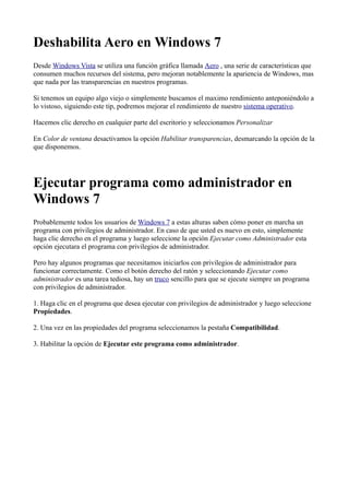 Deshabilita Aero en Windows 7
Desde Windows Vista se utiliza una función gráfica llamada Aero , una serie de características que
consumen muchos recursos del sistema, pero mejoran notablemente la apariencia de Windows, mas
que nada por las transparencias en nuestros programas.
Si tenemos un equipo algo viejo o simplemente buscamos el maximo rendimiento anteponiéndolo a
lo vistoso, siguiendo este tip, podremos mejorar el rendimiento de nuestro sistema operativo.
Hacemos clic derecho en cualquier parte del escritorio y seleccionamos Personalizar
En Color de ventana desactivamos la opción Habilitar transparencias, desmarcando la opción de la
que disponemos.
Ejecutar programa como administrador en
Windows 7
Probablemente todos los usuarios de Windows 7 a estas alturas saben cómo poner en marcha un
programa con privilegios de administrador. En caso de que usted es nuevo en esto, simplemente
haga clic derecho en el programa y luego seleccione la opción Ejecutar como Administrador esta
opción ejecutara el programa con privilegios de administrador.
Pero hay algunos programas que necesitamos iniciarlos con privilegios de administrador para
funcionar correctamente. Como el botón derecho del ratón y seleccionando Ejecutar como
administrador es una tarea tediosa, hay un truco sencillo para que se ejecute siempre un programa
con privilegios de administrador.
1. Haga clic en el programa que desea ejecutar con privilegios de administrador y luego seleccione
Propiedades.
2. Una vez en las propiedades del programa seleccionamos la pestaña Compatibilidad.
3. Habilitar la opción de Ejecutar este programa como administrador.
 