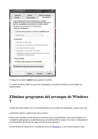 4. Haga clic en botón Aplicar para guardar el cambio.
5. A partir de ahora, cada vez que inicie el programa se pondrá en marcha con privilegios de
administrador.
Eliminar programas del arranque de Windows
7
Cuando llevamos tiempo con un sistema operativo y tras instalar los programas y aplicaciones que
usualmente usamos y algunos que nunca usamos .
Vemos como Windows tarda más de lo normal en iniciar. Generalmente, esto suele asociarse a la
cantidad de aplicaciones y complementos que el sistema debe de cargar en su inicio, traduciéndose
a un incremento del tiempo de carga total del sistema operativo.
Existen formas de optimizar la velocidad de inicio de Windows 7, y eso es precisamente lo que
 