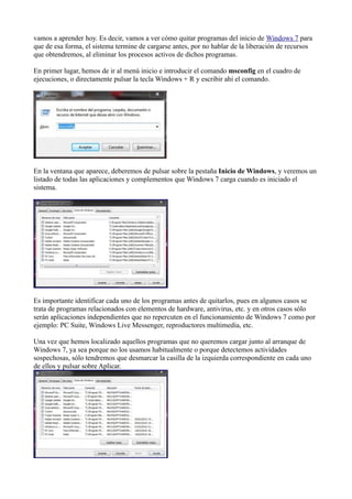 vamos a aprender hoy. Es decir, vamos a ver cómo quitar programas del inicio de Windows 7 para
que de esa forma, el sistema termine de cargarse antes, por no hablar de la liberación de recursos
que obtendremos, al eliminar los procesos activos de dichos programas.
En primer lugar, hemos de ir al menú inicio e introducir el comando msconfig en el cuadro de
ejecuciones, o directamente pulsar la tecla Windows + R y escribir ahí el comando.
En la ventana que aparece, deberemos de pulsar sobre la pestaña Inicio de Windows, y veremos un
listado de todas las aplicaciones y complementos que Windows 7 carga cuando es iniciado el
sistema.
Es importante identificar cada uno de los programas antes de quitarlos, pues en algunos casos se
trata de programas relacionados con elementos de hardware, antivirus, etc. y en otros casos sólo
serán aplicaciones independientes que no repercuten en el funcionamiento de Windows 7 como por
ejemplo: PC Suite, Windows Live Messenger, reproductores multimedia, etc.
Una vez que hemos localizado aquellos programas que no queremos cargar junto al arranque de
Windows 7, ya sea porque no los usamos habitualmente o porque detectemos actividades
sospechosas, sólo tendremos que desmarcar la casilla de la izquierda correspondiente en cada uno
de ellos y pulsar sobre Aplicar.
 