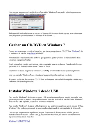 Una vez que aceptamos el cambio de configuración, Windows 7 nos pedirá reiniciar para que se
guarden los cambios e iniciar el sistema de nuevo.
Salimos reiniciando el sistema , y esta vez el sistema iniciara mas rápido, ya que no se ejecutaran
esos programas que ralentizaban el arranque de Windows 7.
Grabar un CD/DVD en Windows 7
En este truco os vamos a explicar lo que hay que hacer para grabar un CD/DVD en Windows 7 sin
la necesidad de instalar un software adicional
Primeramente seleccionamos los archivos que queramos grabar y vamos al menú superior de la
ventana y escogemos Grabar.
Se abrirá una lista con los archivos que están preparados para ser grabados. Cuando estén los que
queramos en la lista deberemos pulsar Grabar en disco
Insertamos un disco, elegimos el título de CD/DVD y la velocidad a la que queremos grabarlo.
Una vez grabado, Windows 7 nos avisará que la operación se ha realizado con éxito.
Si quieres grabar los datos a otros CD/DVD no te olvides de marcar la última opción cuando haya
finalizado con éxito la grabación.
Instalar Windows 7 desde USB
Para instalar Windows 7 desde una memoria USB necesitamos configurar nuestro ordenador para
que arranque desde el puerto USB y evidentemente tener los archivos de instalación de Windows 7
en el llavero USB copiados, además de hacer este booteable.
Para instalar Windows 7 desde un USB, lo primero que tendremos que tener será la imagen ISO de
Windows 7. La podemos conseguir al comprar el producto desde la página oficial de Microsoft.
Una vez que tengamos descargada esta imagen, deberemos de descargar una utilidad que nos
permite instalar Windows 7 en un USB, y precisamente Microsoft, ha lanzado una herramienta
específicamente creada para ello:
Windows 7 USB DVD Tool
 
