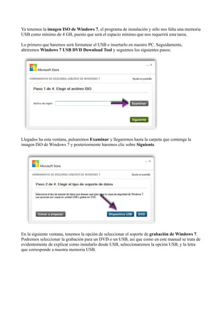 Ya tenemos la imagen ISO de Windows 7, el programa de instalación y sólo nos falta una memoria
USB como mínimo de 4 GB, puesto que será el espacio mínimo que nos requerirá esta tarea.
Lo primero que haremos será formatear el USB e insertarlo en nuestro PC. Seguidamente,
abriremos Windows 7 USB DVD Download Tool y seguimos los siguientes pasos:
Llegados ha esta ventana, pulsaremos Examinar y llegaremos hasta la carpeta que contenga la
imagen ISO de Windows 7 y posteriormente haremos clic sobre Siguiente.
En la siguiente ventana, tenemos la opción de seleccionar el soporte de grabación de Windows 7.
Podremos seleccionar la grabación para un DVD o un USB, así que como en este manual se trata de
evidentemente de explicar como instalarlo desde USB, seleccionaremos la opción USB, y la letra
que corresponde a nuestra memoria USB.
 