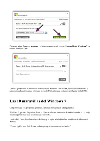 Pulsamos sobre Empezar a copiar y el asistente comenzará a crear el booteable de Windows 7 en
nuestra memoria USB.
Una vez que finalice el proceso de instalación de Windows 7 en el USB, reiniciamos el sistema y
arrancamos el equipo dando prioridad al puerto USB, algo que podremos configurar en la BIOS.
Las 10 maravillas del Windows 7
Compatibilidad con programas externos, ventanas inteligentes y arranque rápido.
Windows 7, que está disponible desde el 22 de octubre en las tiendas de todo el mundo, es “el mejor
sistema operativo de toda la historia de Microsoft”.
Lo dice Bill Gates, lo subraya Steve Ballmer y lo repite María Garañas, presidenta de Micrososft
Ibérica:
“Es más rápido, más fácil de usar, más seguro y tremendamente innovador”.
 