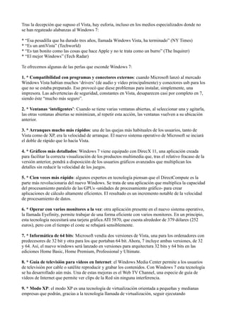 Tras la decepción que supuso el Vista, hay euforia, incluso en los medios especializados donde no
se han regateado alabanzas al Windows 7:
* “Esa pesadilla que ha durado tres años, llamada Windows Vista, ha terminado” (NY Times)
* “Es un antiVista” (Techworld)
* “Es tan bonito como las cosas que hace Apple y no te trata como un burro” (The Inquirer)
* “El mejor Windows” (Tech Radar)
Te ofrecemos algunas de las perlas que esconde Windows 7:
1. * Compatibilidad con programas y conectores externos: cuando Microsoft lanzó al mercado
Windows Vista habían muchos ‘drivers’ (de audio y vídeo principalmente) y conectores usb para los
que no se estaba preparado. Eso provocó que diese problemas para instalar, simplemente, una
impresora. Las advertencias de seguridad, constantes en Vista, desaparecen casi por completo en 7,
siendo éste “mucho más seguro”.
2. * Ventanas ‘inteligentes’: Cuando se tiene varias ventanas abiertas, al seleccionar una y agitarla,
las otras ventanas abiertas se minimizan, al repetir esta acción, las ventanas vuelven a su ubicación
anterior.
3. * Arranques mucho más rápidos: una de las quejas más habituales de los usuarios, tanto de
Vista como de XP, era la velocidad de arranque. El nuevo sistema operativo de Microsoft se inciará
el doble de rápido que lo hacía Vista.
4. * Gráficos más detallados: Windows 7 viene equipado con DirecX 11, una aplicación creada
para facilitar la correcta visualización de los productos multimedia que, tras el relativo fracaso de la
versión anterior, pondrá a disposición de los usuarios gráficos avanzados que multiplican los
detalles sin reducir la velocidad de los juegos.
5. * Cien veces más rápido: algunos expertos en tecnología piensan que el DirectCompute es la
parte más revolucionaria del nuevo Windows. Se trata de una aplicación que multiplica la capacidad
del procesamiento paralelo de las GPUs -unidades de procesamiento gráfico- para crear
aplicaciones de cálculo altamente eficientes. El resultado es un incremento notable de la velocidad
de procesamiento de datos.
6. * Operar con varios monitores a la vez: otra aplicación presente en el nuevo sistema operativo,
la llamada Eyefinity, permite trabajar de una forma eficiente con varios monitores. En un principio,
esta tecnología necesitará una tarjeta gráfica ATI 5870, que cuesta alrededor de 379 dólares (252
euros), pero con el tiempo el coste se rebajará sensiblemente.
7. * Informática de 64 bits: Microsoft vendía dos versiones de Vista, una para los ordenadores con
predecesores de 32 bit y otra para los que portaban 64 bit. Ahora, 7 incluye ambas versiones, de 32
y 64. Así, el nuevo windows será lanzado en versiones para arquitectura 32 bits y 64 bits en las
ediciones Home Basic, Home Premium, Professional y Ultimate.
8. * Guía de televisión para vídeos en Internet: el Windows Media Center permite a los usuarios
de televisión por cable o satélite reproducir y grabar los contenidos. Con Windows 7 esta tecnología
se ha desarrollado aún más. Una de estas mejoras es el Web TV Channel, una especie de guía de
vídeos de Internet que permite ver clips de la Red sin ninguna interferencia.
9. * Modo XP: el modo XP es una tecnología de virtualización orientada a pequeñas y medianas
empresas que podrán, gracias a la tecnología llamada de virtualización, seguir ejecutando
 