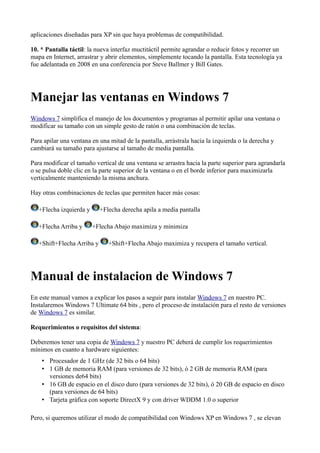 aplicaciones diseñadas para XP sin que haya problemas de compatibilidad.
10. * Pantalla táctil: la nueva interfaz muctitáctil permite agrandar o reducir fotos y recorrer un
mapa en Internet, arrastrar y abrir elementos, simplemente tocando la pantalla. Esta tecnología ya
fue adelantada en 2008 en una conferencia por Steve Ballmer y Bill Gates.
Manejar las ventanas en Windows 7
Windows 7 simplifica el manejo de los documentos y programas al permitir apilar una ventana o
modificar su tamaño con un simple gesto de ratón o una combinación de teclas.
Para apilar una ventana en una mitad de la pantalla, arrástrala hacia la izquierda o la derecha y
cambiará su tamaño para ajustarse al tamaño de media pantalla.
Para modificar el tamaño vertical de una ventana se arrastra hacia la parte superior para agrandarla
o se pulsa doble clic en la parte superior de la ventana o en el borde inferior para maximizarla
verticalmente manteniendo la misma anchura.
Hay otras combinaciones de teclas que permiten hacer más cosas:
+Flecha izquierda y +Flecha derecha apila a media pantalla
+Flecha Arriba y +Flecha Abajo maximiza y minimiza
+Shift+Flecha Arriba y +Shift+Flecha Abajo maximiza y recupera el tamaño vertical.
Manual de instalacion de Windows 7
En este manual vamos a explicar los pasos a seguir para instalar Windows 7 en nuestro PC.
Instalaremos Windows 7 Ultimate 64 bits , pero el proceso de instalación para el resto de versiones
de Windows 7 es similar.
Requerimientos o requisitos del sistema:
Deberemos tener una copia de Windows 7 y nuestro PC deberá de cumplir los requerimientos
mínimos en cuanto a hardware siguientes:
• Procesador de 1 GHz (de 32 bits o 64 bits)
• 1 GB de memoria RAM (para versiones de 32 bits), ó 2 GB de memoria RAM (para
versiones de64 bits)
• 16 GB de espacio en el disco duro (para versiones de 32 bits), ó 20 GB de espacio en disco
(para versiones de 64 bits)
• Tarjeta gráfica con soporte DirectX 9 y con driver WDDM 1.0 o superior
Pero, si queremos utilizar el modo de compatibilidad con Windows XP en Windows 7 , se elevan
 