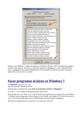 Notarás como Windows 7 cambia de apariencia a Windows 98, pero tu PC será mucho más rápido y
sin hacer gran esfuerzo. Este truco es ideal para equipos con Windows 7 y sólo 1 GB de RAM (si
tienes un netbook tu procesador probablemente sea un Atom de 1.6, que no es mucho como para
gastar todo su uso en que se vea top).
Sacar programas al inicio en Windows 7
Por DoctorPC | Martes, 4 enero , 2011
Tips a tu correo gratis | Síguenos en Twitter
El día de hoy te mostraremos como sacar los programas al inicio en Windows 7.
Ve a Inicio -> en el cuadro de búsqueda escribe MSCONFIG
En la pestaña Inicio de Windows (1) verás el listado de programas que se inician junto con Windows
7. Mientras menos programas activos tengas en este listado, más rápido el PC estará listo para su
uso, es por esto que debes dejar sólo lo fundamental, como por ejemplo el antivirus.
Desmarca los programas que no necesites (2) y presiona Aceptar (3).
 