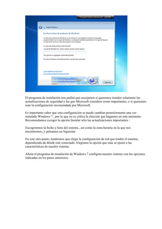 El programa de instalación nos pedirá que escojamos si queremos instalar solamente las
actualizaciones de seguridad y las que Microsoft considere como importantes, o si queremos
usar la configuración recomendada por Microsoft.
Es importante saber que esta configuración se puede cambiar posteriormente una vez
instalado Windows 7 , por lo que no es crítica la elección que hagamos en este momento.
Recomendamos escoger la opción Instalar sólo las actualizaciones importantes :
Escogeremos la fecha y hora del sistema , así como la zona horaria en la que nos
encontremos, y pulsamos en Siguiente
En este otro punto, tendremos que elegir la configuración de red que tendrá el sistema,
dependiendo de dónde esté conectado. Elegimos la opción que más se ajuste a las
características de nuestro sistema.
Ahora el programa de instalación de Windows 7 configura nuestro sistema con las opciones
indicadas en los pasos anteriores.
 