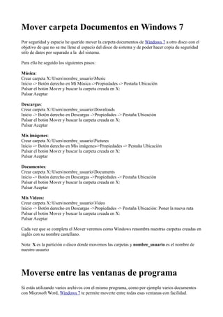 Mover carpeta Documentos en Windows 7
Por seguridad y espacio he querido mover la carpeta documentos de Windows 7 a otro disco con el
objetivo de que no se me llene el espacio del disco de sistema y de poder hacer copia de seguridad
sólo de datos por separado a la del sistema.
Para ello he seguido los siguientes pasos:
Música:
Crear carpeta X:Usersnombre_usuarioMusic
Inicio -> Botón derecho en Mi Música ->Propiedades -> Pestaña Ubicación
Pulsar el botón Mover y buscar la carpeta creada en X:
Pulsar Aceptar
Descargas:
Crear carpeta X:Usersnombre_usuarioDownloads
Inicio -> Botón derecho en Descargas ->Propiedades -> Pestaña Ubicación
Pulsar el botón Mover y buscar la carpeta creada en X:
Pulsar Aceptar
Mis imágenes:
Crear carpeta X:Usersnombre_usuarioPictures
Inicio -> Botón derecho en Mis imágenes->Propiedades -> Pestaña Ubicación
Pulsar el botón Mover y buscar la carpeta creada en X:
Pulsar Aceptar
Documentos:
Crear carpeta X:Usersnombre_usuarioDocuments
Inicio -> Botón derecho en Descargas ->Propiedades -> Pestaña Ubicación
Pulsar el botón Mover y buscar la carpeta creada en X:
Pulsar Aceptar
Mis Vídeos:
Crear carpeta X:Usersnombre_usuarioVideo
Inicio -> Botón derecho en Descargas ->Propiedades -> Pestaña Ubicación: Poner la nueva ruta
Pulsar el botón Mover y buscar la carpeta creada en X:
Pulsar Aceptar
Cada vez que se completa el Mover veremos como Windows renombra nuestras carpetas creadas en
inglés con su nombre castellano.
Nota: X es la partición o disco donde movemos las carpetas y nombre_usuario es el nombre de
nuestro usuario
Moverse entre las ventanas de programa
Si estás utilizando varios archivos con el mismo programa, como por ejemplo varios documentos
con Microsoft Word, Windows 7 te permite moverte entre todas esas ventanas con facilidad.
 