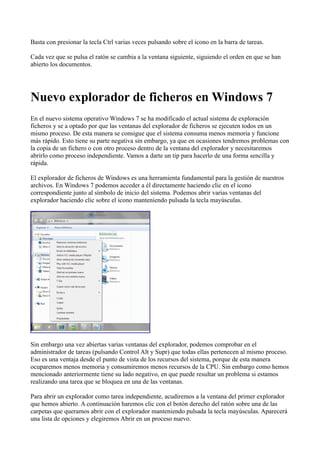 Basta con presionar la tecla Ctrl varias veces pulsando sobre el icono en la barra de tareas.
Cada vez que se pulsa el ratón se cambia a la ventana siguiente, siguiendo el orden en que se han
abierto los documentos.
Nuevo explorador de ficheros en Windows 7
En el nuevo sistema operativo Windows 7 se ha modificado el actual sistema de exploración
ficheros y se a optado por que las ventanas del explorador de ficheros se ejecuten todos en un
mismo proceso. De esta manera se consigue que el sistema consuma menos memoria y funcione
más rápido. Esto tiene su parte negativa sin embargo, ya que en ocasiones tendremos problemas con
la copia de un fichero o con otro proceso dentro de la ventana del explorador y necesitaremos
abrirlo como proceso independiente. Vamos a darte un tip para hacerlo de una forma sencilla y
rápida.
El explorador de ficheros de Windows es una herramienta fundamental para la gestión de nuestros
archivos. En Windows 7 podemos acceder a él directamente haciendo clic en el icono
correspondiente junto al símbolo de inicio del sistema. Podemos abrir varias ventanas del
explorador haciendo clic sobre el icono manteniendo pulsada la tecla mayúsculas.
Sin embargo una vez abiertas varias ventanas del explorador, podemos comprobar en el
administrador de tareas (pulsando Control Alt y Supr) que todas ellas pertenecen al mismo proceso.
Eso es una ventaja desde el punto de vista de los recursos del sistema, porque de esta manera
ocuparemos menos memoria y consumiremos menos recursos de la CPU. Sin embargo como hemos
mencionado anteriormente tiene su lado negativo, en que puede resultar un problema si estamos
realizando una tarea que se bloquea en una de las ventanas.
Para abrir un explorador como tarea independiente, acudiremos a la ventana del primer explorador
que hemos abierto. A continuación haremos clic con el botón derecho del ratón sobre una de las
carpetas que queramos abrir con el explorador manteniendo pulsada la tecla mayúsculas. Aparecerá
una lista de opciones y elegiremos Abrir en un proceso nuevo.
 