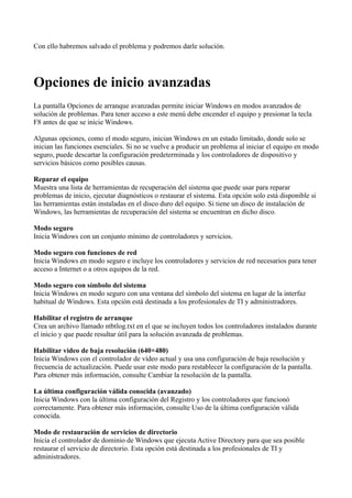 Con ello habremos salvado el problema y podremos darle solución.
Opciones de inicio avanzadas
La pantalla Opciones de arranque avanzadas permite iniciar Windows en modos avanzados de
solución de problemas. Para tener acceso a este menú debe encender el equipo y presionar la tecla
F8 antes de que se inicie Windows.
Algunas opciones, como el modo seguro, inician Windows en un estado limitado, donde solo se
inician las funciones esenciales. Si no se vuelve a producir un problema al iniciar el equipo en modo
seguro, puede descartar la configuración predeterminada y los controladores de dispositivo y
servicios básicos como posibles causas.
Reparar el equipo
Muestra una lista de herramientas de recuperación del sistema que puede usar para reparar
problemas de inicio, ejecutar diagnósticos o restaurar el sistema. Esta opción solo está disponible si
las herramientas están instaladas en el disco duro del equipo. Si tiene un disco de instalación de
Windows, las herramientas de recuperación del sistema se encuentran en dicho disco.
Modo seguro
Inicia Windows con un conjunto mínimo de controladores y servicios.
Modo seguro con funciones de red
Inicia Windows en modo seguro e incluye los controladores y servicios de red necesarios para tener
acceso a Internet o a otros equipos de la red.
Modo seguro con símbolo del sistema
Inicia Windows en modo seguro con una ventana del símbolo del sistema en lugar de la interfaz
habitual de Windows. Esta opción está destinada a los profesionales de TI y administradores.
Habilitar el registro de arranque
Crea un archivo llamado ntbtlog.txt en el que se incluyen todos los controladores instalados durante
el inicio y que puede resultar útil para la solución avanzada de problemas.
Habilitar vídeo de baja resolución (640×480)
Inicia Windows con el controlador de vídeo actual y usa una configuración de baja resolución y
frecuencia de actualización. Puede usar este modo para restablecer la configuración de la pantalla.
Para obtener más información, consulte Cambiar la resolución de la pantalla.
La última configuración válida conocida (avanzado)
Inicia Windows con la última configuración del Registro y los controladores que funcionó
correctamente. Para obtener más información, consulte Uso de la última configuración válida
conocida.
Modo de restauración de servicios de directorio
Inicia el controlador de dominio de Windows que ejecuta Active Directory para que sea posible
restaurar el servicio de directorio. Esta opción está destinada a los profesionales de TI y
administradores.
 