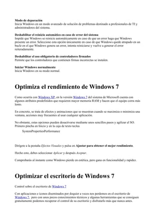 Modo de depuración
Inicia Windows en un modo avanzado de solución de problemas destinado a profesionales de TI y
administradores del sistema.
Deshabilitar el reinicio automático en caso de error del sistema
Impide que Windows se reinicie automáticamente en caso de que un error haga que Windows
presente un error. Seleccione esta opción únicamente en caso de que Windows quede atrapado en un
bucle en el que Windows genera un error, intenta reiniciarse y vuelve a generar el error
reiteradamente.
Deshabilitar el uso obligatorio de controladores firmados
Permite que los controladores que contienen firmas incorrectas se instalen.
Iniciar Windows normalmente
Inicia Windows en su modo normal.
Optimiza el rendimiento de Windows 7
Como ocurría con Windows XP, en la versión Windows 7 del sistema de Microsoft cuenta con
algunos atributos predefinidos que requieren mayor memoria RAM y hacen que el equipo corra más
lento.
En concreto, se trata de efectos y animaciones que se muestran cuando se maximiza o minimiza una
ventana, acciones muy frecuentes al usar cualquier aplicación.
No obstante, estas opciones pueden desactivarse mediante unos sencillos pasos y agilizar el SO.
Primero pincha en Inicio y en la caja de texto teclea
SystemPropertiesPerformance
Dirígete a la pestaña Efectos Visuales y pulsa en Ajustar para obtener el mejor rendimiento.
Hecho esto, debes seleccionar Aplicar y después Aceptar.
Comprobarás al instante como Windows pierde en estética, pero gana en funcionalidad y rapidez.
Optimizar el escritorio de Windows 7
Control sobre el escritorio de Windows 7
Con aplicaciones e iconos diseminados por doquier a veces nos perdemos en el escritorio de
Windows 7, pero con unos pocos conocimientos técnicos y algunas herramientas que se consiguen
gratuitamente podemos recuperar el control de su escritorio y disfrutarlo más que nunca antes.
 