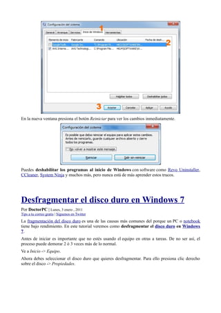 En la nueva ventana presiona el botón Reiniciar para ver los cambios inmediatamente.
Puedes deshabilitar los programas al inicio de Windows con software como Revo Uninstaller,
CCleaner, System Ninja y muchos más, pero nunca está de más aprender estos trucos.
Desfragmentar el disco duro en Windows 7
Por DoctorPC | Lunes, 3 enero , 2011
Tips a tu correo gratis | Síguenos en Twitter
La fragmentación del disco duro es una de las causas más comunes del porque un PC o notebook
tiene bajo rendimiento. En este tutorial veremos como desfragmentar el disco duro en Windows
7.
Antes de iniciar es importante que no estés usando el equipo en otras a tareas. De no ser así, el
proceso puede demorar 2 ó 3 veces más de lo normal.
Ve a Inicio -> Equipo.
Ahora debes seleccionar el disco duro que quieres desfragmentar. Para ello presiona clic derecho
sobre el disco -> Propiedades.
 