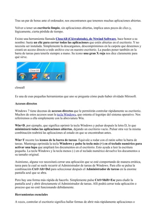 Tras un par de horas ante el ordenador, nos encontramos que tenemos muchas aplicaciones abiertas.
Volver a tener un escritorio limpio, sin aplicaciones abiertas, implica unos pocos de clics y,
lógicamente, cierta pérdida de tiempo.
Existe una herramienta llamada CloseAll (Ciérralotodo), de Ntwind Software, hace honor a su
nombre: basta un clic para cerrar todas las aplicaciones que estén abiertas en el escritorio. Y no
necesita ser instalada. Simplemente la descargamos, descomprimimos en la carpeta que deseemos y
creará un acceso directo a todo archivo exe en nuestro escritorio. La puedes poner también en la
barra de tareas para tenerla siempre a mano. Su icono una gran X roja nos dice claramente para
qué sirve.
closeall
Es una de esas pequeñas herramientas que uno se pregunta cómo pudo haber olvidado Mirosoft.
Accesos directos
Windows 7 tiene decenas de accesos directos que le permitirán controlar rápidamente su escritorio.
Muchos de estos accesos usan la tecla Windows, que ostenta el logotipo del sistema operativo. Nos
referiremos a ella simplemente con la abreviatura Win.
Win+D, por ejemplo, que significa oprimir la tecla Windows y pulsar después la letra D, lo que
minimizará todas las aplicaciones abiertas, dejando un escritorio vacío. Pulsar otra vez la misma
combinación reabrirá las aplicaciones al estado en que se encontraban antes.
Win+T recorre los iconos de la barra de tareas. Equivale a rodar con el ratón sobre la barra de
tareas. Mantenga oprimida la tecla Windows y pulse la tecla más (+) en el teclado numérico para
activar una lupa que ampliará los documentos en el escritorio. Esto ayuda a leer la escritura
pequeña. La tecla Windows y la tecla menos (-) en el teclado numérico devuelve los documentos a
su tamaño original.
Asimismo, alguna vez necesitará cerrar una aplicación que se esté comportando de manera errática,
tarea para la cual se suele recurrir al Administrador de tareas de Windows. Para ello se pulsa la
combinación Ctrl+Alt+Del para seleccionar después el Administrador de tareas en la enorme
pantalla azul que se abra.
Pero hay una forma más rápida de hacerlo. Simplemente pulse Ctrl+Shift+Esc para eludir la
pantalla azul y abrir directamente el Administrador de tareas. Allí podrá cerrar toda aplicación o
proceso que no esté funcionando debidamente.
Herramientas esenciales
A veces, controlar el escritorio significa hallar formas de abrir más rápidamente aplicaciones o
 
