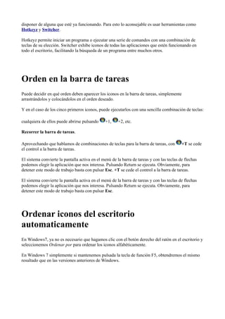 disponer de alguna que esté ya funcionando. Para esto lo aconsejable es usar herramientas como
Hotkeyz y Switcher.
Hotkeyz permite iniciar un programa o ejecutar una serie de comandos con una combinación de
teclas de su elección. Switcher exhibe iconos de todas las aplicaciones que estén funcionando en
todo el escritorio, facilitando la búsqueda de un programa entre muchos otros.
Orden en la barra de tareas
Puede decidir en qué orden deben aparecer los iconos en la barra de tareas, simplemente
arrastrándolos y colocándolos en el orden deseado.
Y en el caso de los cinco primeros iconos, puede ejecutarlos con una sencilla combinación de teclas:
cualquiera de ellos puede abrirse pulsando +1, +2, etc.
Recorrer la barra de tareas.
Aprovechando que hablamos de combinaciones de teclas para la barra de tareas, con +T se cede
el control a la barra de tareas.
El sistema convierte la pantalla activa en el menú de la barra de tareas y con las teclas de flechas
podemos elegir la aplicación que nos interesa. Pulsando Return se ejecuta. Obviamente, para
detener este modo de trabajo basta con pulsar Esc. +T se cede el control a la barra de tareas.
El sistema convierte la pantalla activa en el menú de la barra de tareas y con las teclas de flechas
podemos elegir la aplicación que nos interesa. Pulsando Return se ejecuta. Obviamente, para
detener este modo de trabajo basta con pulsar Esc.
Ordenar iconos del escritorio
automaticamente
En Windows7, ya no es necesario que hagamos clic con el botón derecho del ratón en el escritorio y
seleccionemos Ordenar por para ordenar los iconos alfabéticamente.
En Windows 7 simplemente si mantenemos pulsada la tecla de función F5, obtendremos el mismo
resultado que en las versiones anteriores de Windows.
 