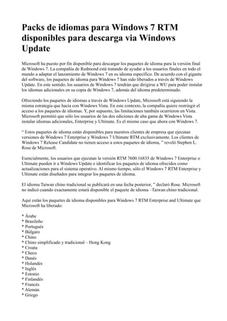 Packs de idiomas para Windows 7 RTM
disponibles para descarga via Windows
Update
Microsoft ha puesto por fin disponible para descargar los paquetes de idioma para la versión final
de Windows 7. La compañía de Redmond está tratando de ayudar a los usuarios finales en todo el
mundo a adaptar el lanzamiento de Windows 7 en su idioma específico. De acuerdo con el gigante
del software, los paquetes de idioma para Windows 7 han sido liberados a través de Windows
Update. En este sentido, los usuarios de Windows 7 tendrán que dirigirse a WU para poder instalar
los idiomas adicionales en su copia de Windows 7, además del idioma predeterminado.
Ofreciendo los paquetes de idiomas a través de Windows Update, Microsoft está siguiendo la
misma estrategia que hacía con Windows Vista. En este contexto, la compañía quiere restringir el
acceso a los paquetes de idiomas. Y, por supuesto, las limitaciones también ocurrieron en Vista.
Microsoft permitió que sólo los usuarios de las dos ediciones de alta gama de Windows Vista
instalar idiomas adicionales, Enterprise y Ultimate. Es el mismo caso que ahora con Windows 7.
“ Estos paquetes de idioma están disponibles para nuestros clientes de empresa que ejecutan
versiones de Windows 7 Enterprise y Windows 7 Ultimate RTM exclusivamente. Los clientes de
Windows 7 Release Candidate no tienen acceso a estos paquetes de idioma, ” reveló Stephen L.
Rose de Microsoft.
Esencialmente, los usuarios que ejecutan la versión RTM 7600.16835 de Windows 7 Enterprise o
Ultimate pueden ir a Windows Update e identificar los paquetes de idioma ofrecidos como
actualizaciones para el sistema operativo. Al mismo tiempo, sólo el Windows 7 RTM Enterprise y
Ultimate están diseñados para integrar los paquetes de idioma.
El idioma Taiwan chino tradicional se publicará en una fecha posterior, ” declaró Rose. Microsoft
no indicó cuando exactamente estará disponible el paquete de idioma –Taiwan chino tradicional.
Aquí están los paquetes de idioma disponibles para Windows 7 RTM Enterprise and Ultimate que
Microsoft ha liberado:
* Árabe
* Brasileño
* Portugués
* Búlgaro
* Chino
* Chino simplificado y tradicional – Hong Kong
* Croata
* Checo
* Danés
* Holandés
* Inglés
* Estonio
* Finlandés
* Francés
* Alemán
* Griego
 