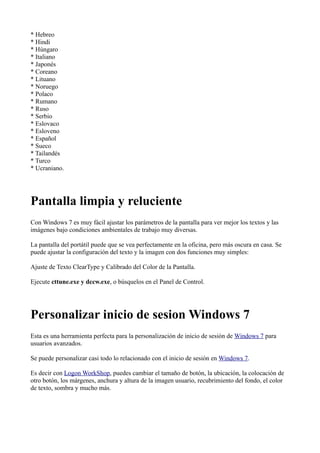 * Hebreo
* Hindi
* Húngaro
* Italiano
* Japonés
* Coreano
* Lituano
* Noruego
* Polaco
* Rumano
* Ruso
* Serbio
* Eslovaco
* Esloveno
* Español
* Sueco
* Tailandés
* Turco
* Ucraniano.
Pantalla limpia y reluciente
Con Windows 7 es muy fácil ajustar los parámetros de la pantalla para ver mejor los textos y las
imágenes bajo condiciones ambientales de trabajo muy diversas.
La pantalla del portátil puede que se vea perfectamente en la oficina, pero más oscura en casa. Se
puede ajustar la configuración del texto y la imagen con dos funciones muy simples:
Ajuste de Texto ClearType y Calibrado del Color de la Pantalla.
Ejecute cttune.exe y dccw.exe, o búsquelos en el Panel de Control.
Personalizar inicio de sesion Windows 7
Esta es una herramienta perfecta para la personalización de inicio de sesión de Windows 7 para
usuarios avanzados.
Se puede personalizar casi todo lo relacionado con el inicio de sesión en Windows 7.
Es decir con Logon WorkShop, puedes cambiar el tamaño de botón, la ubicación, la colocación de
otro botón, los márgenes, anchura y altura de la imagen usuario, recubrimiento del fondo, el color
de texto, sombra y mucho más.
 
