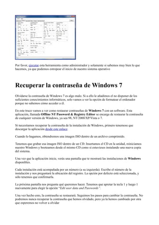 Por favor, ejecutar esta herramienta como administrador y solamente si sabemos muy bien lo que
hacemos, ya que podemos estropear el inicio de nuestro sistema operativo
Recuperar la contraseña de Windows 7
Olvidarse la contraseña de Windows 7 es algo malo. Si a ello le añadimos el no disponer de los
suficientes conocimientos informáticos, solo vamos a ver la opción de formatear el ordenador
porque no sabemos cómo acceder a él.
En este truco vamos a ver como restaurar contraseñas de Windows 7 con un software. Esta
aplicación, llamada Offline NT Password & Registry Editor se encarga de restaurar la contraseña
de cualquier versión de Windows, ya sea 98, NT/2000/XP/Vista o 7.
Si necesitamos recuperar la contraseña de la instalación de Windows, primero tenemoss que
descargar la aplicación desde este enlace.
Cuando lo hagamos, obtendremos una imagen ISO dentro de un archivo comprimido.
Tenemos que grabar esa imagen ISO dentro de un CD. Insertamos el CD en la unidad, reiniciamos
nuestro Windows y booteamos desde el mismo CD como si estuvieses instalando una nueva copia
del sistema.
Una vez que la aplicación inicie, verás una pantalla que te mostrará las instalaciones de Windows
disponibles.
Cada instalación está acompañada por un número (a su izquierda). Escribe el número de la
instalación y nos preguntará la ubicación del registro. La opción por defecto está seleccionada, y
sólo tenemos que confirmarla.
La próxima pantalla nos pregunta qué queremos hacer. Tenemos que apretar la tecla 1 y luego 1
nuevamente para elegir la opción “Edit user data and Passwords”.
Una vez hecho esto, la contraseña se restaurará. Seguimos los pasos para cambiar la contraseña. No
podremos nunca recuperar la contraseña que hemos olvidado, pero ya la hemos cambiado por otra
que esperemos no volver a olvidar
 