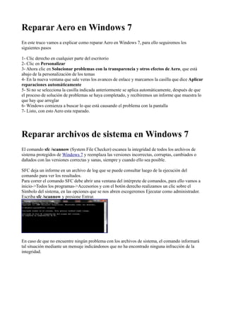 Reparar Aero en Windows 7
En este truco vamos a explicar como reparar Aero en Windows 7, para ello seguiremos los
siguientes pasos
1- Clic derecho en cualquier parte del escritorio
2- Clic en Personalizar
3- Ahora clic en Solucionar problemas con la transparencia y otros efectos de Aero, que está
abajo de la personalización de los temas
4- En la nueva ventana que sale veras los avances de enlace y marcamos la casilla que dice Aplicar
reparaciones automáticamente
5- Si no se selecciona la casilla indicada anteriormente se aplica automáticamente, después de que
el proceso de solución de problemas se haya completado, y recibiremos un informe que muestra lo
que hay que arreglar
6- Windows comienza a buscar lo que está causando el problema con la pantalla
7- Listo, con esto Aero esta reparado.
Reparar archivos de sistema en Windows 7
El comando sfc /scannow (System File Checker) escanea la integridad de todos los archivos de
sistema protegidos de Windows 7 y reemplaza las versiones incorrectas, corruptas, cambiados o
dañados con las versiones correctas y sanas, siempre y cuando ello sea posible.
SFC deja un informe en un archivo de log que se puede consultar luego de la ejecución del
comando para ver los resultados.
Para correr el comando SFC debe abrir una ventana del intérprete de comandos, para ello vamos a
inicio->Todos los programas->Accesorios y con el botón derecho realizamos un clic sobre el
Símbolo del sistema, en las opciones que se nos abren escogeremos Ejecutar como administrador.
Escriba sfc /scannow y presione Entrar.
En caso de que no encuentre ningún problema con los archivos de sistema, el comando informará
tal situación mediante un mensaje indicándonos que no ha encontrado ninguna infracción de la
integridad.
 