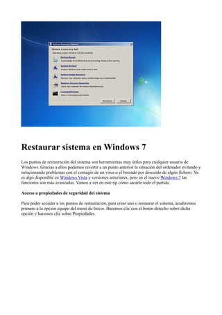 Restaurar sistema en Windows 7
Los puntos de restauración del sistema son herramientas muy útiles para cualquier usuario de
Windows. Gracias a ellos podemos revertir a un punto anterior la situación del ordenador evitando y
solucionando problemas con el contagio de un virus o el borrado por descuido de algún fichero. Ya
es algo disponible en Windows Vista y versiones anteriores, pero en el nuevo Windows 7 las
funciones son más avanzadas. Vamos a ver en este tip cómo sacarle todo el partido.
Acceso a propiedades de seguridad del sistema
Para poder acceder a los puntos de restauración, para crear uno o restaurar el sistema, acudiremos
primero a la opción equipo del menú de Inicio. Haremos clic con el botón derecho sobre dicha
opción y haremos clic sobre Propiedades.
 