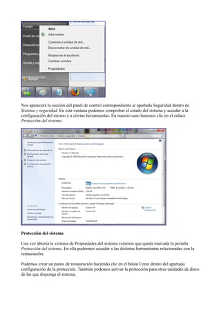 Nos aparecerá la sección del panel de control correspondiente al apartado Seguridad dentro de
Sistema y seguridad. En esta ventana podemos comprobar el estado del sistema y acceder a la
configuración del mismo y a ciertas herramientas. En nuestro caso haremos clic en el enlace
Protección del sistema.
Protección del sistema
Una vez abierta la ventana de Propiedades del sistema veremos que queda marcada la pestaña
Protección del sistema. En ella podremos acceder a las distintas herramientas relacionadas con la
restauración.
Podemos crear un punto de restauración haciendo clic en el bótón Crear dentro del apartado
configuración de la protección. También podemos activar la protección para otras unidades de disco
de las que disponga el sistema.
 