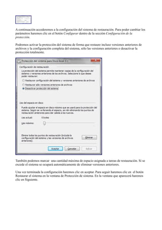 A continuación accederemos a la configuración del sistema de restauración. Para poder cambiar los
parámetros haremos clic en el botón Configurar dentro de la sección Configuración de la
protección.
Podremos activar la protección del sistema de forma que restaure incluso versiones anteriores de
archivos y la configuración completa del sistema, sólo las versiones anteriores o desactivar la
protección totalmente.
También podemos marcar una cantidad máxima de espacio asignada a tareas de restauración. Si se
excede el sistema se ocupará automáticamente de eliminar versiones anteriores.
Una vez terminada la configuración haremos clic en aceptar. Para seguir haremos clic en el botón
Restaurar el sistema en la ventana de Protección de sistema. En la ventana que aparecerá haremos
clic en Siguiente.
 
