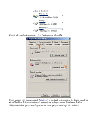 Cambia a la pestaña Herramientas (1) -> Desfragmentar ahora (2)
Como un paso extra nuestro querido Windows 7 te mostrará un resumen de los discos, cuando se
ejecutó la última desfragmentación y el porcentaje de desfragmentación de cada uno de ellos.
Selecciona el disco que presente fragmentación o uno que que nunca haya sido analizado.
 