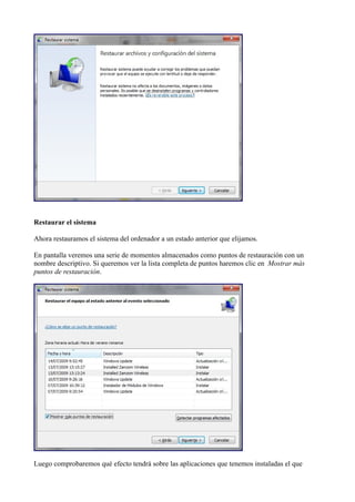Restaurar el sistema
Ahora restauramos el sistema del ordenador a un estado anterior que elijamos.
En pantalla veremos una serie de momentos almacenados como puntos de restauración con un
nombre descriptivo. Si queremos ver la lista completa de puntos haremos clic en Mostrar más
puntos de restauración.
Luego comprobaremos qué efecto tendrá sobre las aplicaciones que tenemos instaladas el que
 