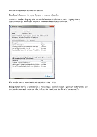 volvamos al punto de restauración marcado.
Para hacerlo haremos clic sobre Detectar programas afectados.
Aparecerá una lista de programas y controladores que se eliminarán y otra de programas y
controladores que podrían no funcionar correctamente tras la restauración.
Una vez hechas las comprobaciones haremos clic en Cerrar.
Para poner en marcha la restauración al punto elegido haremos clic en Siguiente y en la ventana que
aparecerá se nos pedirá una vez más confirmación mostrando los datos de la restauración.
 