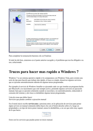 Para completar la restauración haremos clic en Finalizar.
Si todo ha ido bien, estaremos en el punto anterior escogido y el problema que nos ha obligado a su
uso, solucionado.
Trucos para hacer mas rapido a Windows 7
Windows 7 es un sistema operativo rápido si lo comparamos con Windows Vista, pero existen una
serie de tips para hacerlo que trabaje más rápido, el truco es simple, desactivar algunos servicios
que se ejecutan automáticamente además de algunas tareas programadas.
Por ejemplo el servicio de Windows Installer es ejecutado cada vez que instalas un programa hecho
por Microsoft y no necesitamos que esté siempre activo, poniendo algunos servicios en ejecución
manual, hara que se ejecuten solamente cuando se necesitan y no automáticamente, reduciendo el
consumo del sistema y otro truco es deshabitar algunas tareas programadas.
Lista de cosas que debes hacer:
Servicios que puedes cambiar a ejecución manual
En el menú inicio escribe services.msc y presiona enter, en la aplicación de servicios para poner
algún servicio en manual solamente debes hacer clic con el botón derecho sobre el y luego en
propiedades y en tipo de inicio poner manual, nunca lo deshabilites, a no ser que estés muy seguro
de lo que haces.
Estos son los servicios que puedes poner en inicio manual.
 