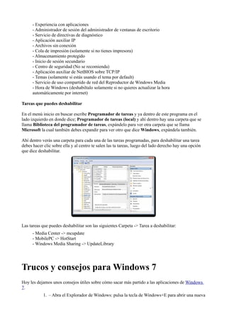 - Experiencia con aplicaciones
- Administrador de sesión del administrador de ventanas de escritorio
- Servicio de directivas de diagnóstico
- Aplicación auxiliar IP
- Archivos sin conexión
- Cola de impresión (solamente si no tienes impresora)
- Almacenamiento protegido
- Inicio de sesión secundario
- Centro de seguridad (No se recomienda)
- Aplicación auxiliar de NetBIOS sobre TCP/IP
- Temas (solamente si estás usando el tema por default)
- Servicio de uso compartido de red del Reproductor de Windows Media
- Hora de Windows (deshabiltalo solamente si no quieres actualizar la hora
automáticamente por internet)
Tareas que puedes deshabilitar
En el menú inicio en buscar escribe Programador de tareas y ya dentro de este programa en el
lado izquierdo en donde dice; Programador de tareas (local) y ahí dentro hay una carpeta que se
llama Biblioteca del programador de tareas, expándelo para ver otra carpeta que se llama
Microsoft la cual también debes expandir para ver otro que dice Windows, expándela también.
Ahí dentro verás una carpeta para cada una de las tareas programadas, para deshabilitar una tarea
debes hacer clic sobre ella y al centro te salen las ta tareas, luego del lado derecho hay una opción
que dice deshabilitar.
Las tareas que puedes deshabilitar son las siguientes Carpeta -> Tarea a deshabilitar:
- Media Center -> mcupdate
- MobilePC -> HotStart
- Windows Media Sharing -> UpdateLibrary
Trucos y consejos para Windows 7
Hoy les dejamos unos consejos útiles sobre cómo sacar más partido a las aplicaciones de Windows
7.
1. – Abra el Explorador de Windows: pulsa la tecla de Windows+E para abrir una nueva
 