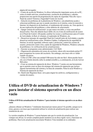 página del navegador.
2. - Centro de acción de Windows: le ofrece información importante acerca de su PC,
como el estado antivirus, actualizaciones, resolución de problemas y, además,
proporciona una opción de programación de copias de seguridad. Para ello vaya a
Panel de control>Sistema y Seguridad>Centro de Acción.
3. - Solución de problemas de la plataforma de Windows: esta plataforma ayuda a
solucionar problemas que uno se puede encontrar en el sistema, como la conexión a
Internet, los dispositivos de hardware, el rendimiento del sistema, etc. Esta opción te
da una explicación del problema y cómo deberías de solucionarlo.
4. - Apagar sistema de notificaciones: ya que nunca son útiles, a veces uno prefiere
desactivarlos. Para ello deberás hacer doble clic en el área de notificación de iconos
en el Panel de Control. Allí puedes cambiar los iconos y notificaciones para el Centro
de Actividades, la Red, el volumen, el explorador de Windows, etc.
5. - Desactivar mensajes de seguridad: Panel de ControlCentro de Actividades y puedes
desactivar notificaciones como: Windows Update, Configuración de seguridad de
Internet, la red de seguridad, software espía y protección, control de cuentas de
usuario, protección contra virus, copias de seguridad de Windows, Windows solución
de problemas o la verificación de las actualizaciones.
6. - Ejecutar un programa como administrador: Ctrl+Shift.
7. - Organización automática de iconos de escritorio: ahora sólo necesitarás pulsar F5
para reorganizar los iconos del escritorio. Sin embargo, este truco sólo es válido
cuando son pocos.
8. - Cifrar el USB: cifrar una unidad USB nunca ha sido tan fácil. Ahora puedes hacer
clic con el botón derecho sobre la unidad extraíble y, a continuación, en la de Activar
BitLocker.
9. - Crear un sistema de reparación de disco: Windows 7 cuenta con una herramienta
que te permite crear un disco de arranque del sistema de reparación que incluye
algunas herramientas del sistema y la línea de comandos. Pulsa la tecla Windows y
Sistema de reparación de disco
10.- Hard-Link Migration Store: sirve para migrar los archivos, configuraciones y
cuentas de usuario.
Utiliza el DVD de actualizacion de Windows 7
para instalar el sistema operativo en un disco
vacio
Utiliza el DVD de actualización de Windows 7 para instalar el sistema operativo en un disco
vacío
¿Quieres obtener un Windows 7 totalmente funcional por menos precio? Es posible, aunque no lo
creas, gracias a un truco que te permitirá utilizar la versión de actualización para realizar una
instalación de cero.
La versión completa de Windows 7 cuesta bastante más que la versión de actualización. Las
ventajas son obvias: la versión completa puede instalarse en un disco rígido vacío y funcionar sin
problemas. Para la de actualización necesitarás Windows Vista instalado en tu ordenador.
 