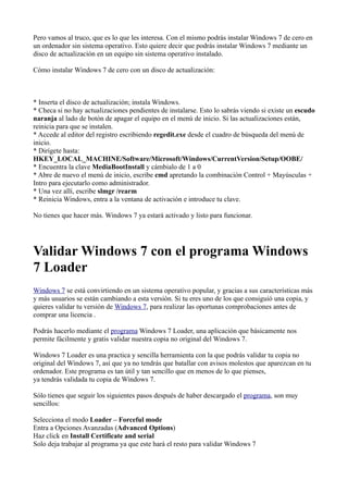 Pero vamos al truco, que es lo que les interesa. Con el mismo podrás instalar Windows 7 de cero en
un ordenador sin sistema operativo. Esto quiere decir que podrás instalar Windows 7 mediante un
disco de actualización en un equipo sin sistema operativo instalado.
Cómo instalar Windows 7 de cero con un disco de actualización:
* Inserta el disco de actualización; instala Windows.
* Checa si no hay actualizaciones pendientes de instalarse. Esto lo sabrás viendo si existe un escudo
naranja al lado de botón de apagar el equipo en el menú de inicio. Si las actualizaciones están,
reinicia para que se instalen.
* Accede al editor del registro escribiendo regedit.exe desde el cuadro de búsqueda del menú de
inicio.
* Dirígete hasta:
HKEY_LOCAL_MACHINE/Software/Microsoft/Windows/CurrentVersion/Setup/OOBE/
* Encuentra la clave MediaBootInstall y cámbialo de 1 a 0
* Abre de nuevo el menú de inicio, escribe cmd apretando la combinación Control + Mayúsculas +
Intro para ejecutarlo como administrador.
* Una vez allí, escribe slmgr /rearm
* Reinicia Windows, entra a la ventana de activación e introduce tu clave.
No tienes que hacer más. Windows 7 ya estará activado y listo para funcionar.
Validar Windows 7 con el programa Windows
7 Loader
Windows 7 se está convirtiendo en un sistema operativo popular, y gracias a sus características más
y más usuarios se están cambiando a esta versión. Si tu eres uno de los que consiguió una copia, y
quieres validar tu versión de Windows 7, para realizar las oportunas comprobaciones antes de
comprar una licencia .
Podrás hacerlo mediante el programa Windows 7 Loader, una aplicación que básicamente nos
permite fácilmente y gratis validar nuestra copia no original del Windows 7.
Windows 7 Loader es una practica y sencilla herramienta con la que podrás validar tu copia no
original del Windows 7, así que ya no tendrás que batallar con avisos molestos que aparezcan en tu
ordenador. Este programa es tan útil y tan sencillo que en menos de lo que pienses,
ya tendrás validada tu copia de Windows 7.
Sólo tienes que seguir los siguientes pasos después de haber descargado el programa, son muy
sencillos:
Selecciona el modo Loader – Forceful mode
Entra a Opciones Avanzadas (Advanced Options)
Haz click en Install Certificate and serial
Solo deja trabajar al programa ya que este hará el resto para validar Windows 7
 