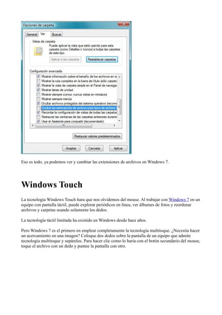 Eso es todo, ya podemos ver y cambiar las extensiones de archivos en Windows 7.
Windows Touch
La tecnología Windows Touch hara que nos olvidemos del mouse. Al trabajar con Windows 7 en un
equipo con pantalla táctil, puede explorar periódicos en línea, ver álbumes de fotos y reordenar
archivos y carpetas usando solamente los dedos.
La tecnología táctil limitada ha existido en Windows desde hace años.
Pero Windows 7 es el primero en emplear completamente la tecnología multitoque. ¿Necesita hacer
un acercamiento en una imagen? Coloque dos dedos sobre la pantalla de un equipo que admite
tecnología multitoque y sepárelos. Para hacer clic como lo haría con el botón secundario del mouse,
toque el archivo con un dedo y puntee la pantalla con otro.
 